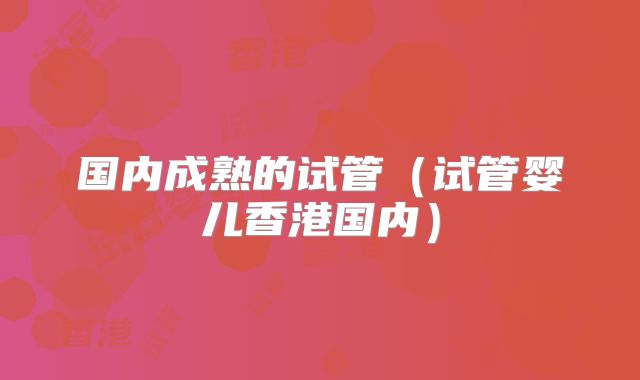国内成熟的试管(试管婴儿香港国内)