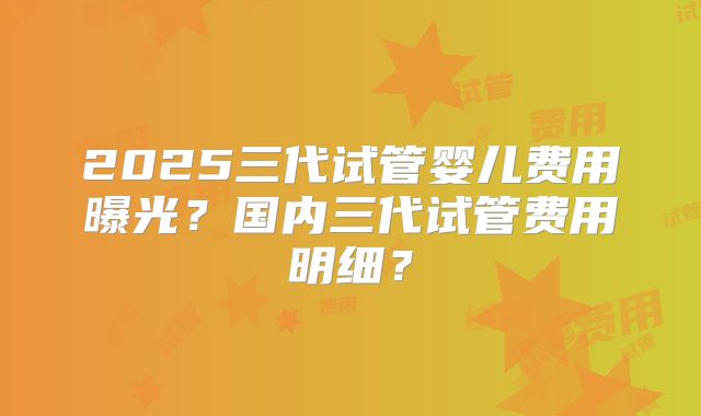 2025三代试管婴儿费用曝光？国内三代试管费用明细？