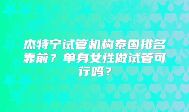 杰特宁试管机构泰国排名靠前？单身女性做试管可行吗？