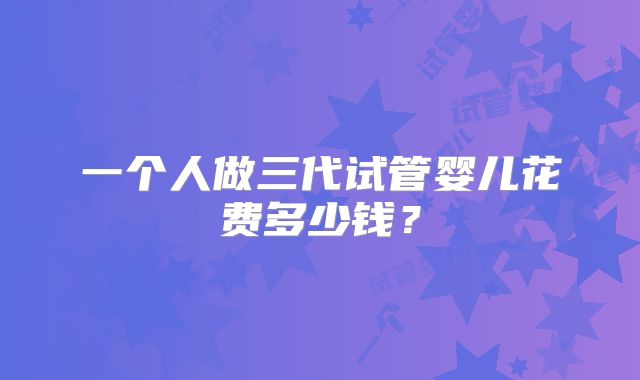 一个人做三代试管婴儿花费多少钱?