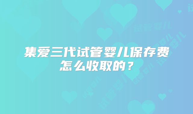 集爱三代试管婴儿保存费怎么收取的?