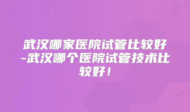 武汉哪家医院试管比较好-武汉哪个医院试管技术比较好!