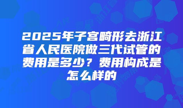 2025年子宫畸形去浙江省人民医院做三代试管的费用是多少？费用构成是怎么样的