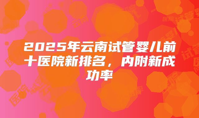 2025年云南试管婴儿前十医院新排名,内附新成功率