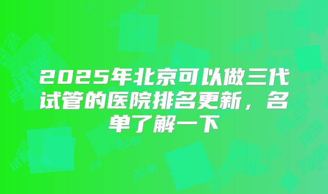 2025年北京可以做三代试管的医院排名更新，名单了解一下