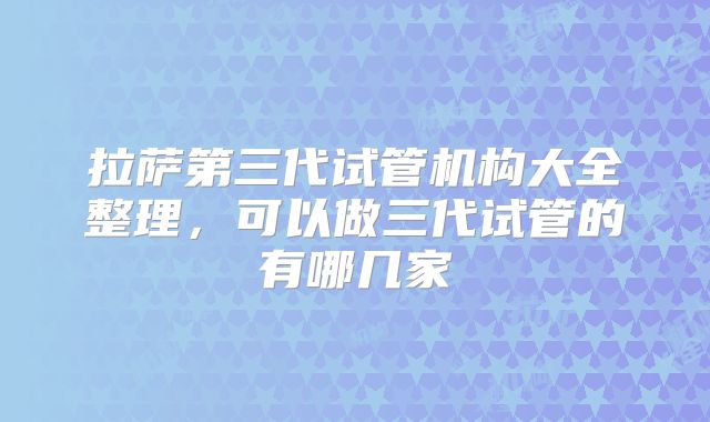 拉萨第三代试管机构大全整理,可以做三代试管的有哪几家