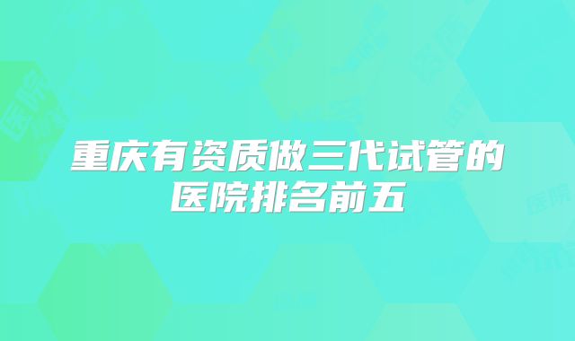重庆有资质做三代试管的医院排名前五