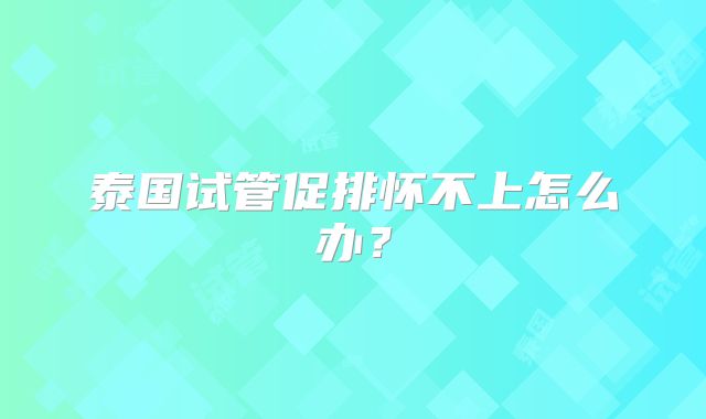 泰国试管促排怀不上怎么办？