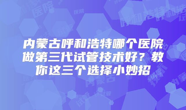 内蒙古呼和浩特哪个医院做第三代试管技术好？教你这三个选择小妙招