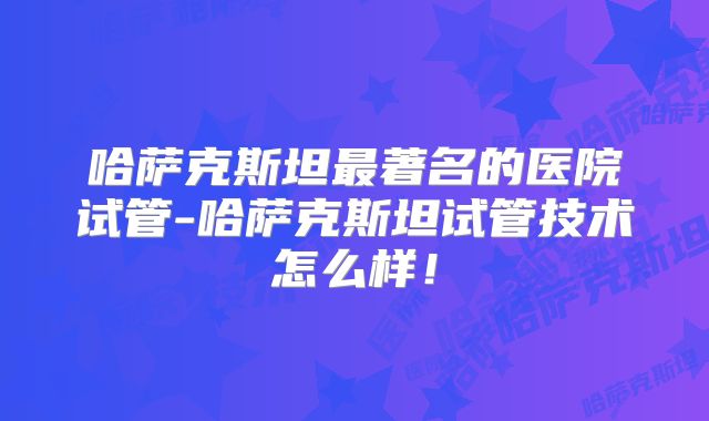 哈萨克斯坦最著名的医院试管-哈萨克斯坦试管技术怎么样！