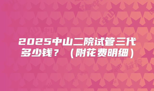 2025中山二院试管三代多少钱？（附花费明细）
