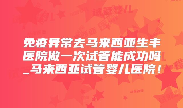 免疫异常去马来西亚生丰医院做一次试管能成功吗_马来西亚试管婴儿医院！