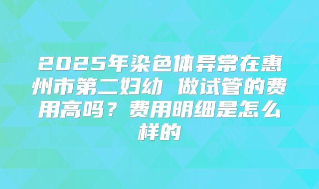 2025年染色体异常在惠州市第二妇幼 做试管的费用高吗？费用明细是怎么样的
