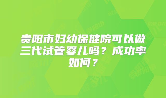 贵阳市妇幼保健院可以做三代试管婴儿吗?成功率如何?