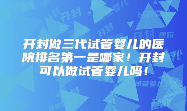 开封做三代试管婴儿的医院排名第一是哪家！开封可以做试管婴儿吗！