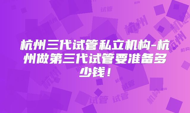 杭州三代试管私立机构-杭州做第三代试管要准备多少钱！