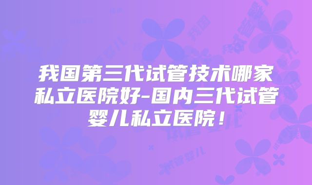 我国第三代试管技术哪家私立医院好-国内三代试管婴儿私立医院!