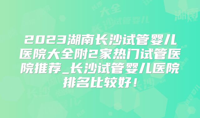 2023湖南长沙试管婴儿医院大全附2家热门试管医院推荐_长沙试管婴儿医院排名比较好!