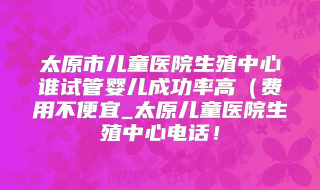 太原市儿童医院生殖中心谁试管婴儿成功率高（费用不便宜_太原儿童医院生殖中心电话！