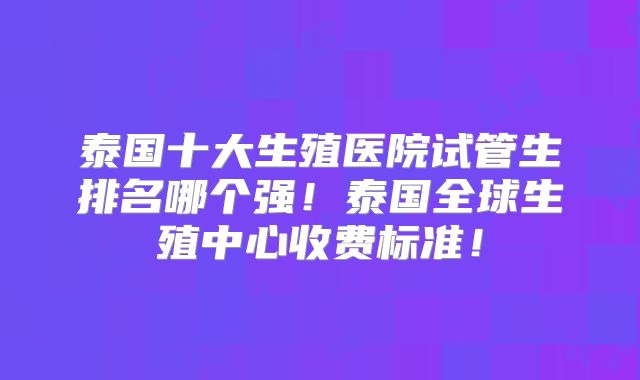 泰国十大生殖医院试管生排名哪个强!泰国全球生殖中心收费标准!