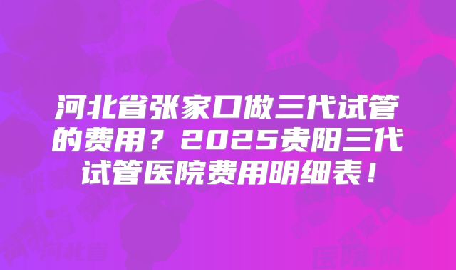 河北省张家口做三代试管的费用？2025贵阳三代试管医院费用明细表！