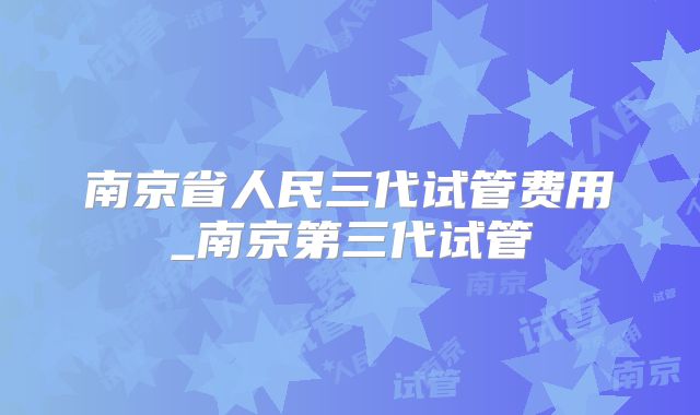 南京省人民三代试管费用_南京第三代试管