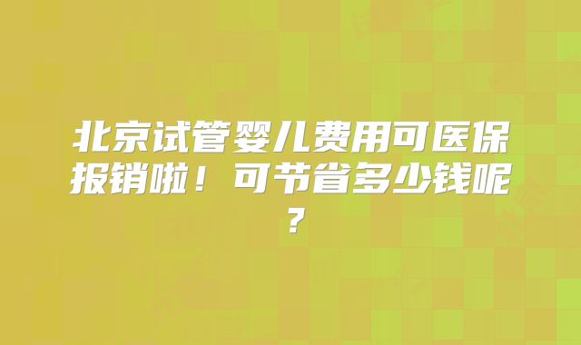 北京试管婴儿费用可医保报销啦！可节省多少钱呢？