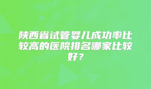 陕西省试管婴儿成功率比较高的医院排名哪家比较好?
