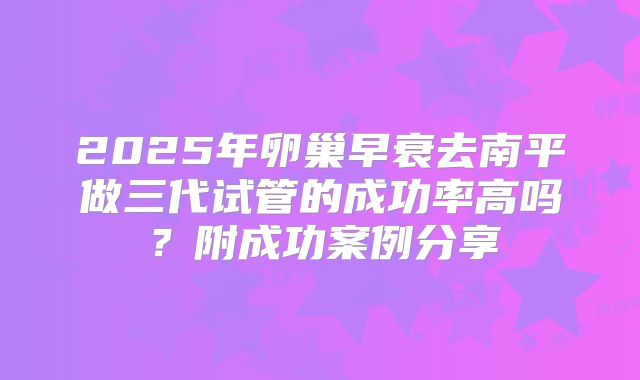 2025年卵巢早衰去南平做三代试管的成功率高吗？附成功案例分享