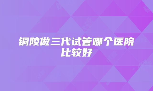 铜陵做三代试管哪个医院比较好