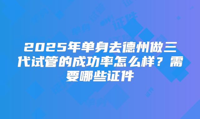 2025年单身去德州做三代试管的成功率怎么样？需要哪些证件