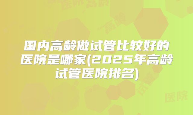 国内高龄做试管比较好的医院是哪家(2025年高龄试管医院排名)
