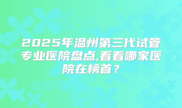 2025年温州第三代试管专业医院盘点,看看哪家医院在榜首?