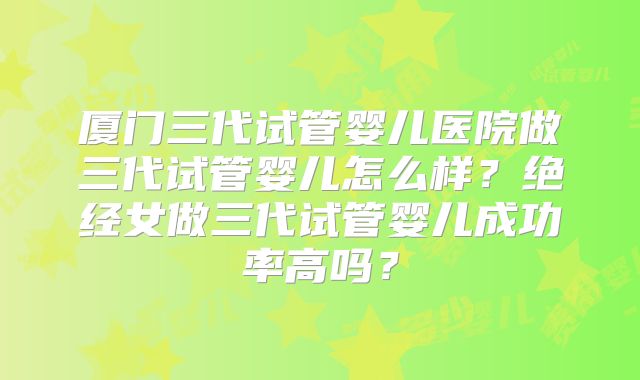 厦门三代试管婴儿医院做三代试管婴儿怎么样？绝经女做三代试管婴儿成功率高吗？