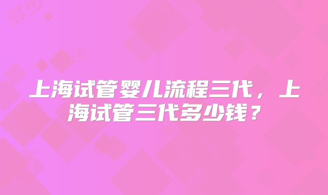 上海试管婴儿流程三代，上海试管三代多少钱？