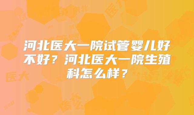 河北医大一院试管婴儿好不好？河北医大一院生殖科怎么样？