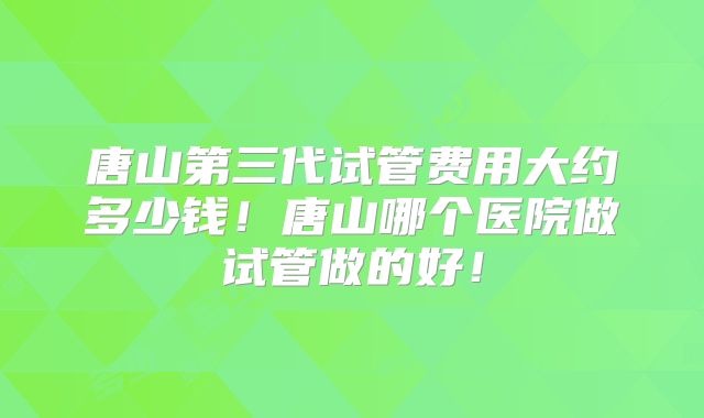 唐山第三代试管费用大约多少钱!唐山哪个医院做试管做的好!