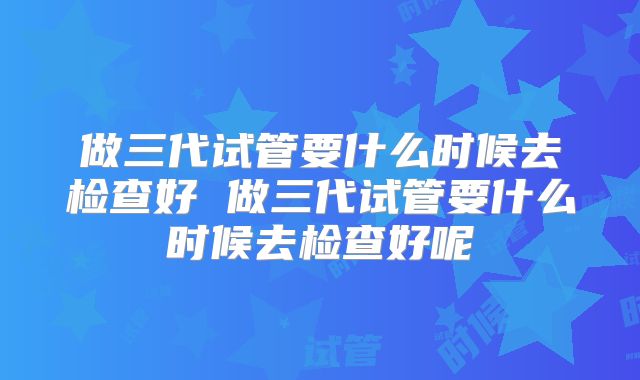 做三代试管要什么时候去检查好 做三代试管要什么时候去检查好呢