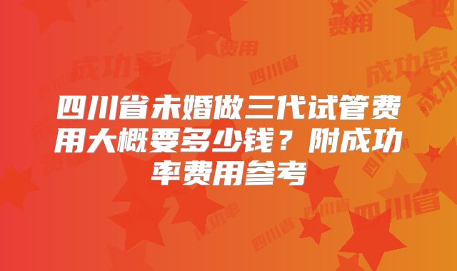 四川省未婚做三代试管费用大概要多少钱？附成功率费用参考