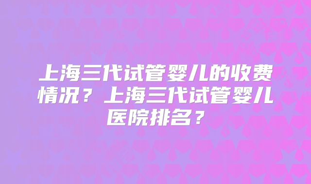 上海三代试管婴儿的收费情况？上海三代试管婴儿医院排名？