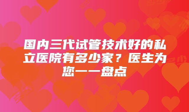 国内三代试管技术好的私立医院有多少家?医生为您一一盘点