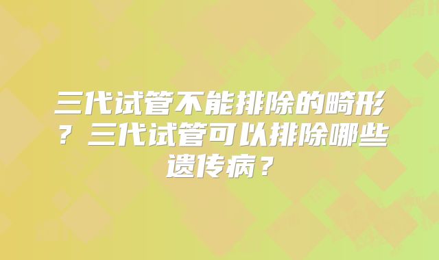 三代试管不能排除的畸形?三代试管可以排除哪些遗传病?