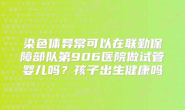 染色体异常可以在联勤保障部队第906医院做试管婴儿吗?孩子出生健康吗