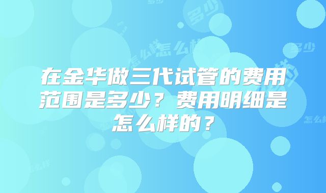 在金华做三代试管的费用范围是多少?费用明细是怎么样的?