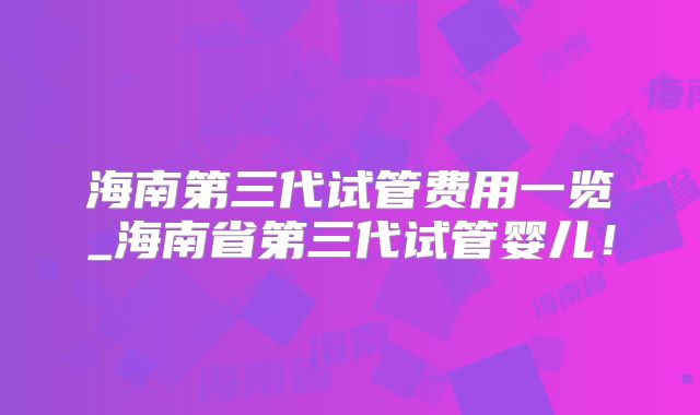 海南第三代试管费用一览_海南省第三代试管婴儿！