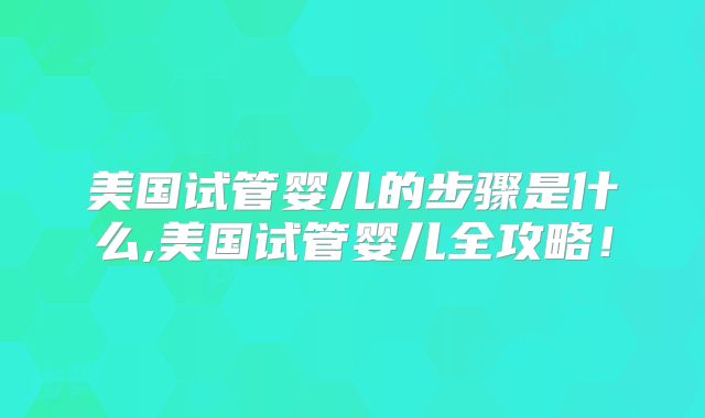 美国试管婴儿的步骤是什么,美国试管婴儿全攻略！