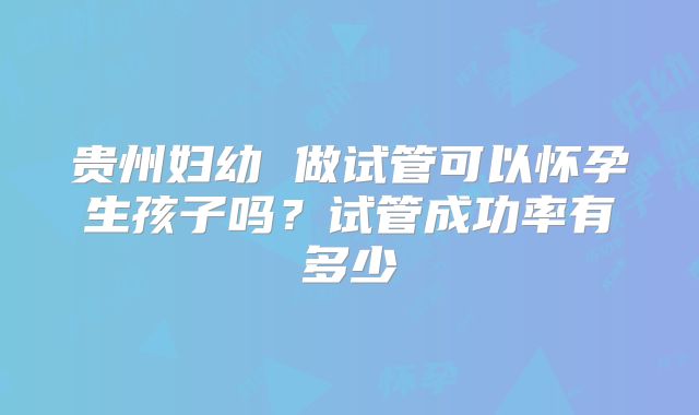 贵州妇幼 做试管可以怀孕生孩子吗？试管成功率有多少