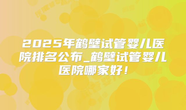 2025年鹤壁试管婴儿医院排名公布_鹤壁试管婴儿医院哪家好!