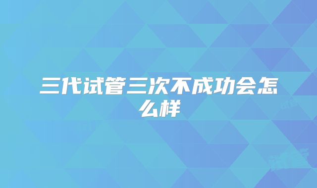三代试管三次不成功会怎么样