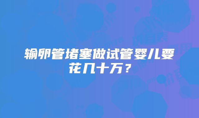 输卵管堵塞做试管婴儿要花几十万？